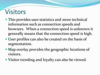 Visitors
 This provides user statistics and more technical
information such as connection speeds and
browsers. When a connection speed is unknown it
generally means that the connection speed is high.
 User profiles can also be created on the basis of
segmentation.
 Map overlay provides the geographic locations of
visitors.
 Visitor trending and loyalty can also be viewed.
 