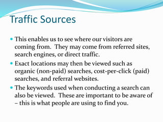 Traffic Sources
 This enables us to see where our visitors are
coming from. They may come from referred sites,
search engines, or direct traffic.
 Exact locations may then be viewed such as
organic (non-paid) searches, cost-per-click (paid)
searches, and referral websites.
 The keywords used when conducting a search can
also be viewed. These are important to be aware of
– this is what people are using to find you.
 