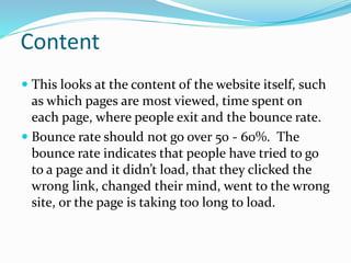 Content
 This looks at the content of the website itself, such
as which pages are most viewed, time spent on
each page, where people exit and the bounce rate.
 Bounce rate should not go over 50 - 60%. The
bounce rate indicates that people have tried to go
to a page and it didn’t load, that they clicked the
wrong link, changed their mind, went to the wrong
site, or the page is taking too long to load.
 