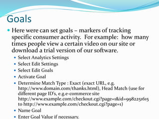 Goals
 Here were can set goals – markers of tracking
specific consumer activity. For example: how many
times people view a certain video on our site or
download a trial version of our software.
 Select Analytics Settings
 Select Edit Settings
 Select Edit Goals
 Activate Goal
 Determine Match Type : Exact (exact URL, e.g.
http://www.domain.com/thanks.html), Head Match (use for
different page ID’s, e.g.e-commerce site
http://www.example.com/checkout.cgi?page=1&id=9982251615
to http://www.example.com/checkout.cgi?page=1)
 Name Goal
 Enter Goal Value if necessary.
 
