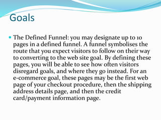 Goals
 The Defined Funnel: you may designate up to 10
pages in a defined funnel. A funnel symbolises the
route that you expect visitors to follow on their way
to converting to the web site goal. By defining these
pages, you will be able to see how often visitors
disregard goals, and where they go instead. For an
e-commerce goal, these pages may be the first web
page of your checkout procedure, then the shipping
address details page, and then the credit
card/payment information page.
 