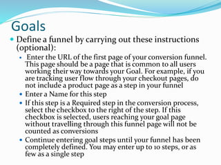 Goals
 Define a funnel by carrying out these instructions
(optional):
 Enter the URL of the first page of your conversion funnel.
This page should be a page that is common to all users
working their way towards your Goal. For example, if you
are tracking user flow through your checkout pages, do
not include a product page as a step in your funnel
 Enter a Name for this step
 If this step is a Required step in the conversion process,
select the checkbox to the right of the step. If this
checkbox is selected, users reaching your goal page
without travelling through this funnel page will not be
counted as conversions
 Continue entering goal steps until your funnel has been
completely defined. You may enter up to 10 steps, or as
few as a single step
 