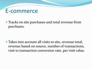 E-commerce
 Tracks on site purchases and total revenue from
purchases.
 Takes into account all visits to site, revenue total,
revenue based on source, number of transactions,
visit to transaction conversion rate, per visit value.
 