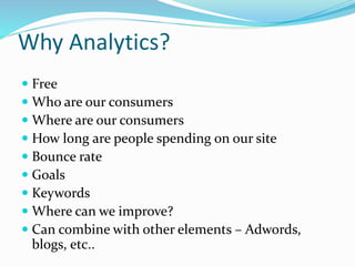 Why Analytics?
 Free
 Who are our consumers
 Where are our consumers
 How long are people spending on our site
 Bounce rate
 Goals
 Keywords
 Where can we improve?
 Can combine with other elements – Adwords,
blogs, etc..
 