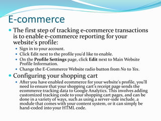 E-commerce
 The first step of tracking e-commerce transactions
is to enable e-commerce reporting for your
website's profile:
 Sign in to your account.
 Click Edit next to the profile you'd like to enable.
 On the Profile Settings page, click Edit next to Main Website
Profile Information.
 Change the E-Commerce Website radio button from No to Yes.
 Configuring your shopping cart
 After you have enabled ecommerce for your website's profile, you'll
need to ensure that your shopping cart's receipt page sends the
ecommerce tracking data to Google Analytics. This involves adding
customized tracking code to your shopping cart pages, and can be
done in a variety of ways, such as using a server-side include, a
module that comes with your content system, or it can simply be
hand-coded into your HTML code.
 