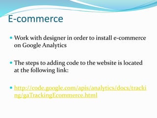 E-commerce
 Work with designer in order to install e-commerce
on Google Analytics
 The steps to adding code to the website is located
at the following link:
 http://code.google.com/apis/analytics/docs/tracki
ng/gaTrackingEcommerce.html
 