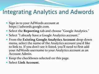 Integrating Analytics and Adwords
 Sign in to your AdWords account at
https://adwords.google.com.
 Select the Reporting tab and choose "Google Analytics."
 Select "I already have a Google Analytics account."
 From the Existing Google Analytics Account drop-down
menu, select the name of the Analytics account you'd like
to link to. If you don't see it listed, you'll need to first add
your AdWords username to your Analytics account as an
Account Admin.
 Keep the checkboxes selected on this page.
 Select Link Account.
 