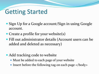 Getting Started
 Sign Up for a Google account/Sign in using Google
account.
 Create a profile for your website(s)
 Fill out administrator details (Account users can be
added and deleted as necessary)
 Add tracking code to website
 Must be added to each page of your website
 Insert before the following tag on each page </body>
 