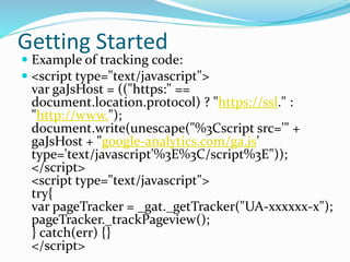 Getting Started
 Example of tracking code:
 <script type="text/javascript">
var gaJsHost = (("https:" ==
document.location.protocol) ? "https://ssl." :
"http://www.");
document.write(unescape("%3Cscript src='" +
gaJsHost + "google-analytics.com/ga.js'
type='text/javascript'%3E%3C/script%3E"));
</script>
<script type="text/javascript">
try{
var pageTracker = _gat._getTracker("UA-xxxxxx-x");
pageTracker._trackPageview();
} catch(err) {}
</script>
 