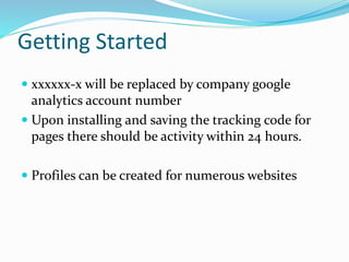Getting Started
 xxxxxx-x will be replaced by company google
analytics account number
 Upon installing and saving the tracking code for
pages there should be activity within 24 hours.
 Profiles can be created for numerous websites
 