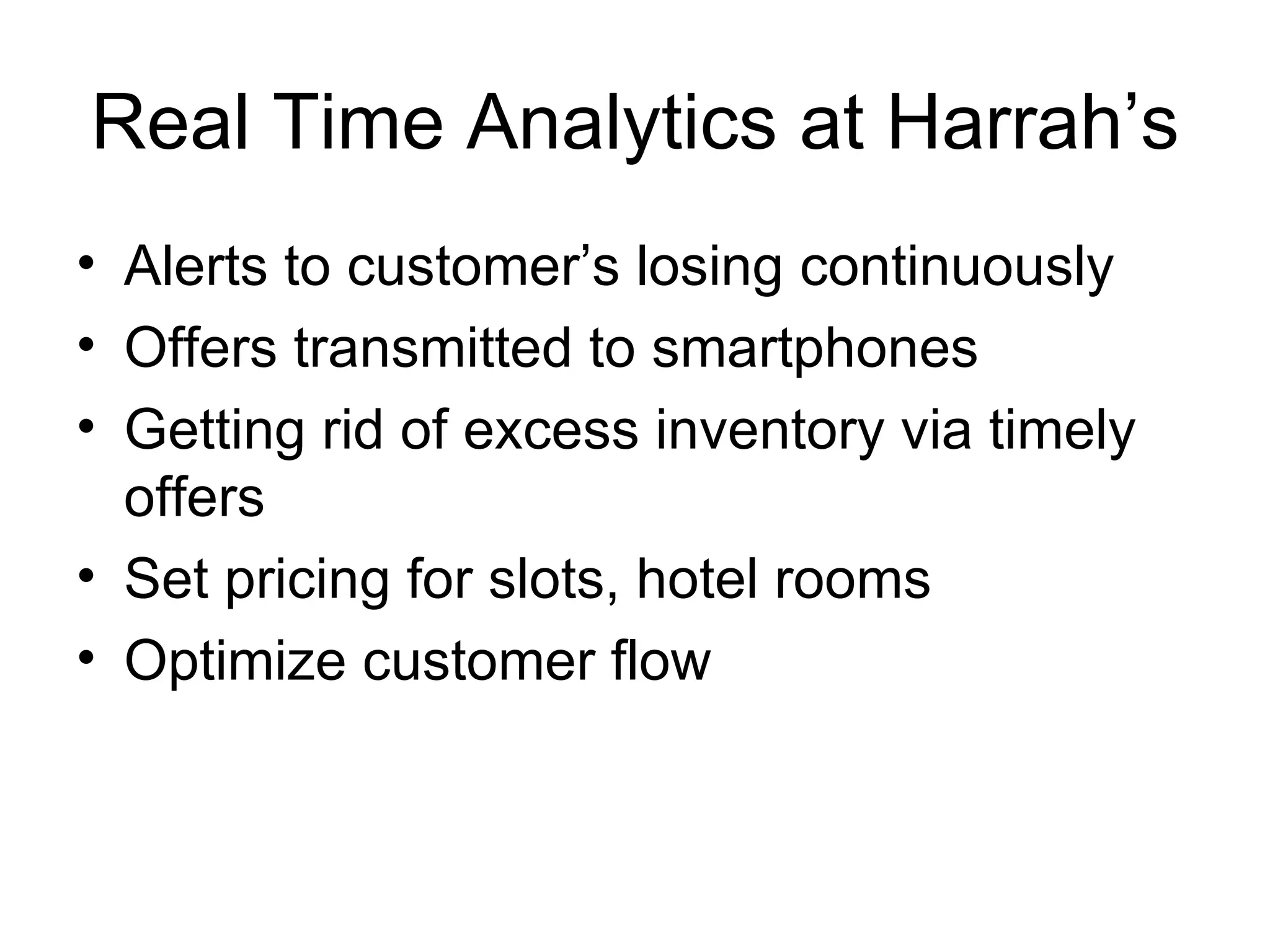 Real Time Analytics at Harrah’s Alerts to customer’s losing continuously Offers transmitted to smartphones Getting rid of excess inventory via timely offers Set pricing for slots, hotel rooms Optimize customer flow 