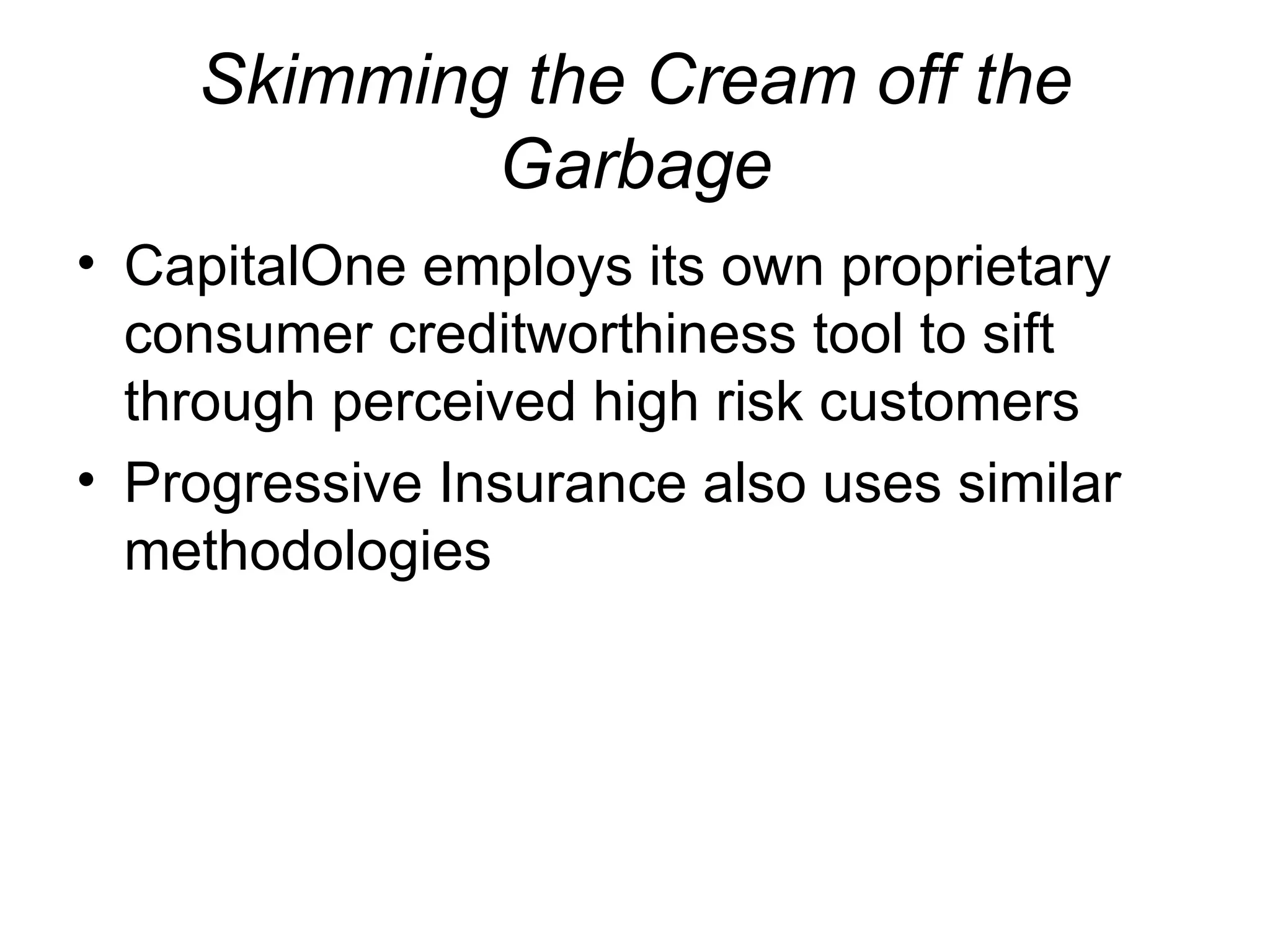 Skimming the Cream off the Garbage CapitalOne employs its own proprietary consumer creditworthiness tool to sift through perceived high risk customers Progressive Insurance also uses similar methodologies 