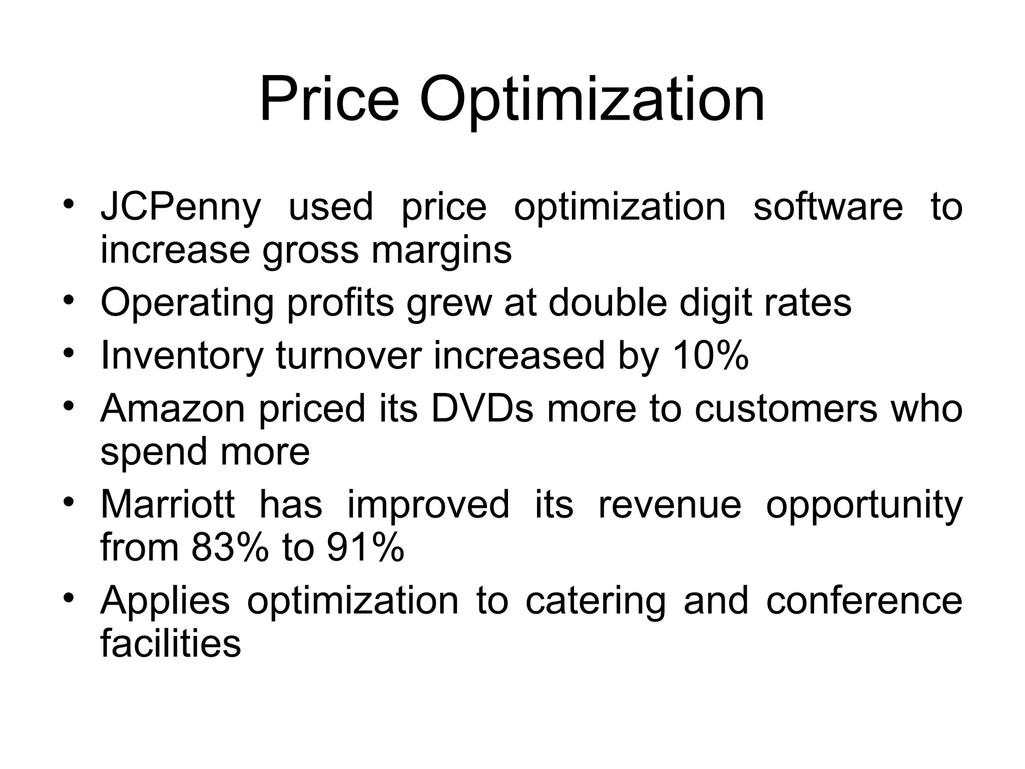 Price Optimization JCPenny used price optimization software to increase gross margins Operating profits grew at double digit rates Inventory turnover increased by 10% Amazon priced its DVDs more to customers who spend more Marriott has improved its revenue opportunity from 83% to 91% Applies optimization to catering and conference facilities 