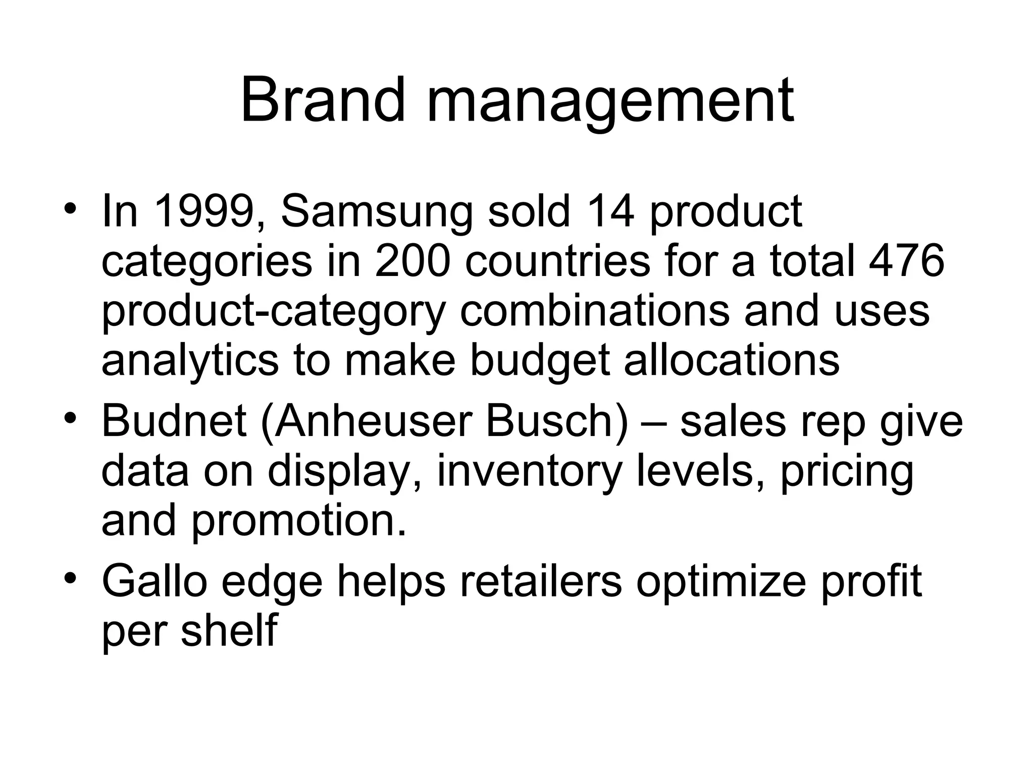 Brand management In 1999, Samsung sold 14 product categories in 200 countries for a total 476 product-category combinations and uses analytics to make budget allocations Budnet (Anheuser Busch) – sales rep give data on display, inventory levels, pricing and promotion. Gallo edge helps retailers optimize profit per shelf  