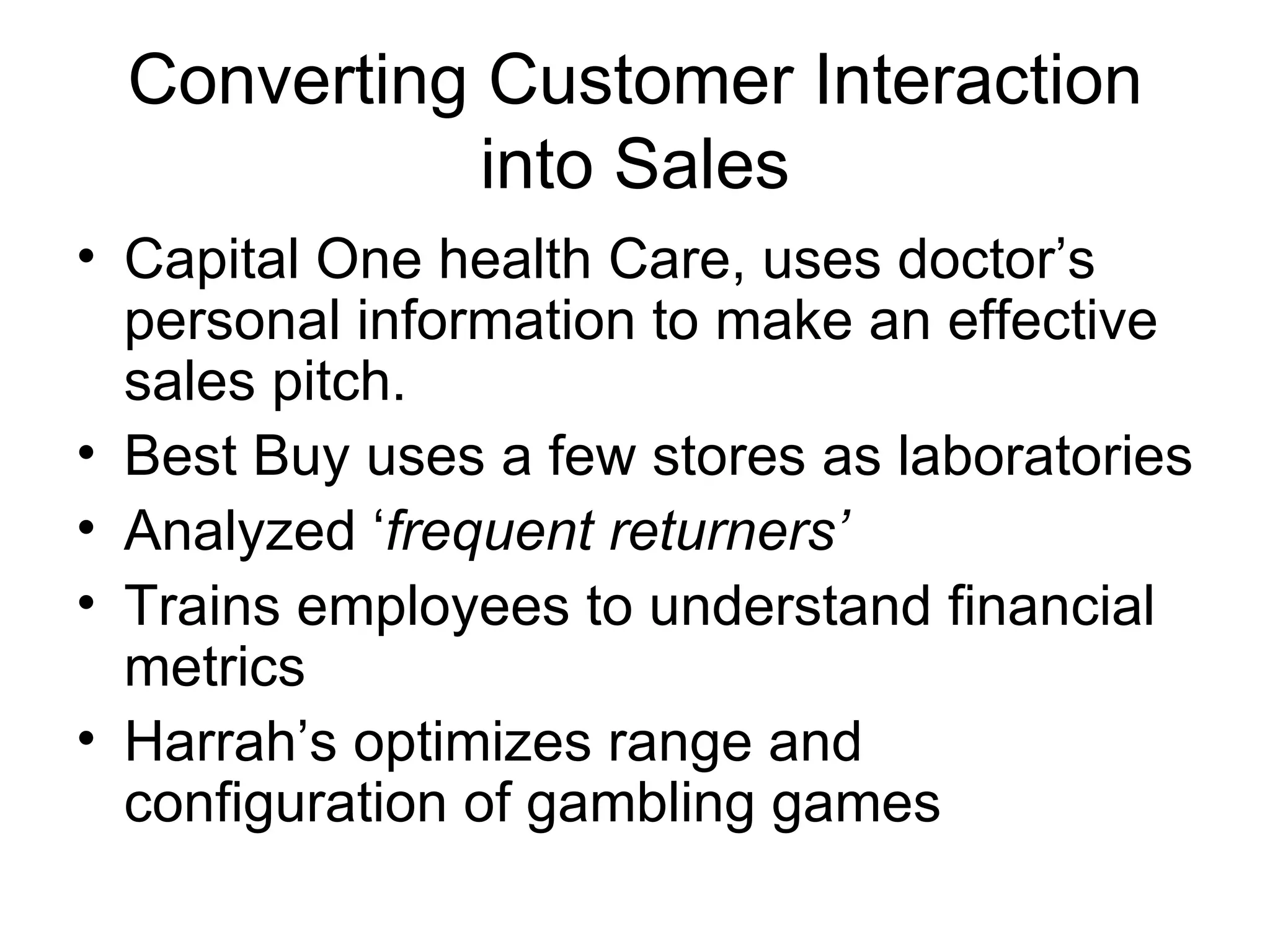 Converting Customer Interaction into Sales Capital One health Care, uses doctor’s personal information to make an effective sales pitch. Best Buy uses a few stores as laboratories Analyzed ‘ frequent returners’ Trains employees to understand financial metrics Harrah’s optimizes range and configuration of gambling games 
