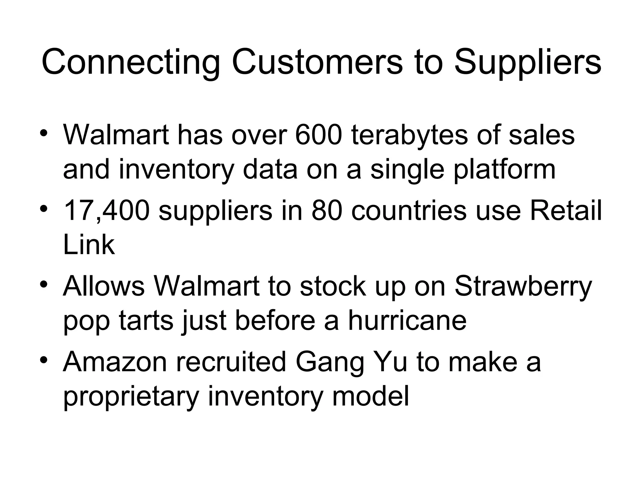 Connecting Customers to Suppliers Walmart has over 600 terabytes of sales and inventory data on a single platform 17,400 suppliers in 80 countries use Retail Link Allows Walmart to stock up on Strawberry pop tarts just before a hurricane Amazon recruited Gang Yu to make a proprietary inventory model 