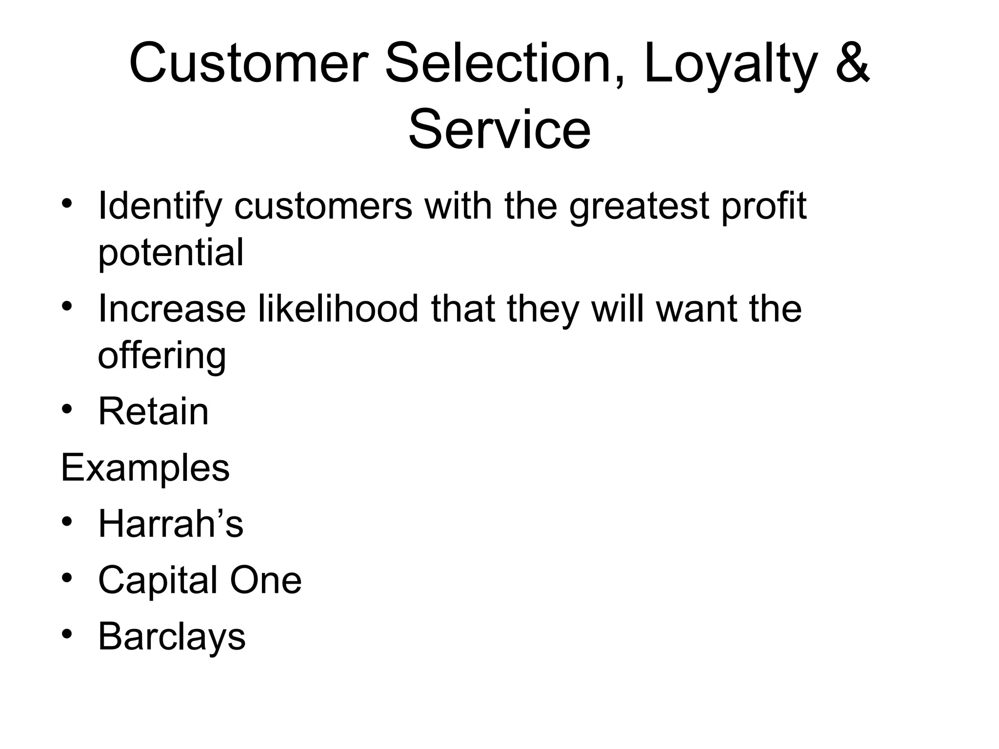 Customer Selection, Loyalty & Service Identify customers with the greatest profit potential Increase likelihood that they will want the offering Retain  Examples Harrah’s Capital One  Barclays 