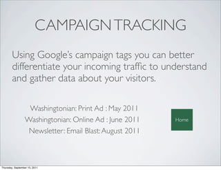 CAMPAIGN TRACKING
        Using Google’s campaign tags you can better
        differentiate your incoming trafﬁc to understand
        and gather data about your visitors.

                  Washingtonian: Print Ad : May 2011
                 Washingtonian: Online Ad : June 2011    Home

                  Newsletter: Email Blast: August 2011



Thursday, September 15, 2011
 