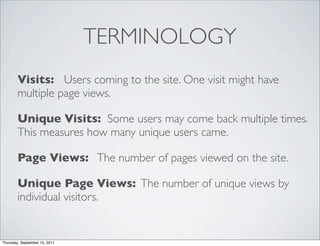TERMINOLOGY
        Visits: Users coming to the site. One visit might have
        multiple page views.

        Unique Visits: Some users may come back multiple times.
        This measures how many unique users came.

        Page Views: The number of pages viewed on the site.

        Unique Page Views: The number of unique views by
        individual visitors.


Thursday, September 15, 2011
 