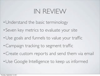 IN REVIEW
    • Understand                    the basic terminology
    • Seven                    key metrics to evaluate your site
    • Use             goals and funnels to value your trafﬁc
    • Campaign                     tracking to segment trafﬁc
    • Create                   custom reports and send them via email
    • Use             Google Intelligence to keep us informed

Thursday, September 15, 2011
 