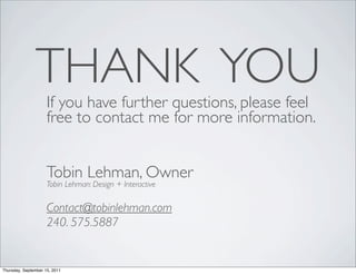 THANK YOU
                     If you have further questions, please feel
                     free to contact me for more information.


                     Tobin Lehman, Owner
                     Tobin Lehman: Design + Interactive

                     Contact@tobinlehman.com
                     240. 575.5887


Thursday, September 15, 2011
 