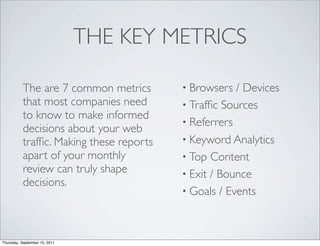 THE KEY METRICS

           The are 7 common metrics       • Browsers  / Devices
           that most companies need       • Trafﬁc Sources
           to know to make informed
                                          • Referrers
           decisions about your web
           trafﬁc. Making these reports   • Keyword Analytics
           apart of your monthly          • Top Content
           review can truly shape         • Exit / Bounce
           decisions.
                                          • Goals / Events




Thursday, September 15, 2011
 