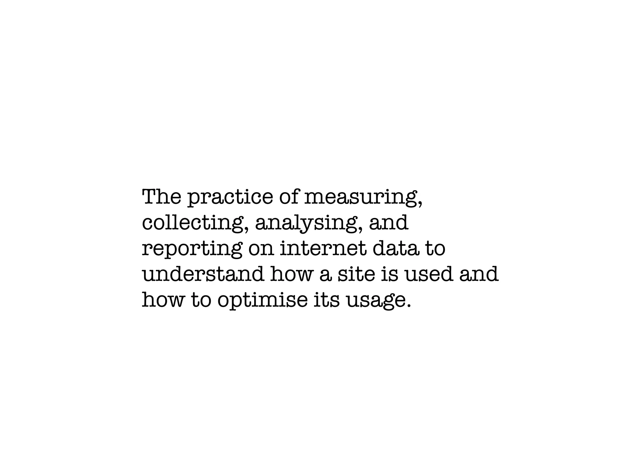 The practice of measuring,
collecting, analysing, and
reporting on internet data to
understand how a site is used and
how to optimise its usage.
 