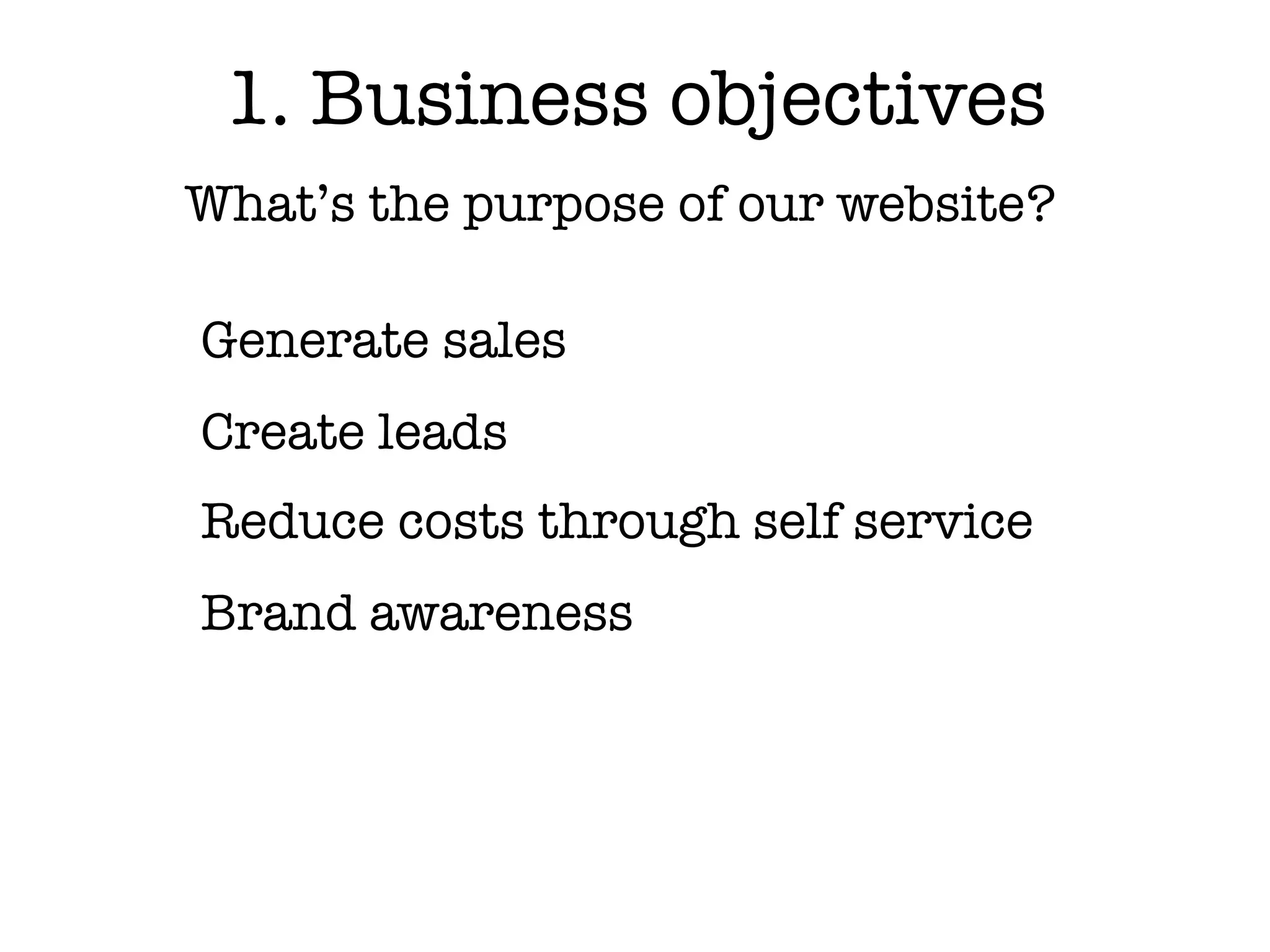 1. Business objectives
What’s the purpose of our website?

Generate sales
Create leads
Reduce costs through self service
Brand awareness
 