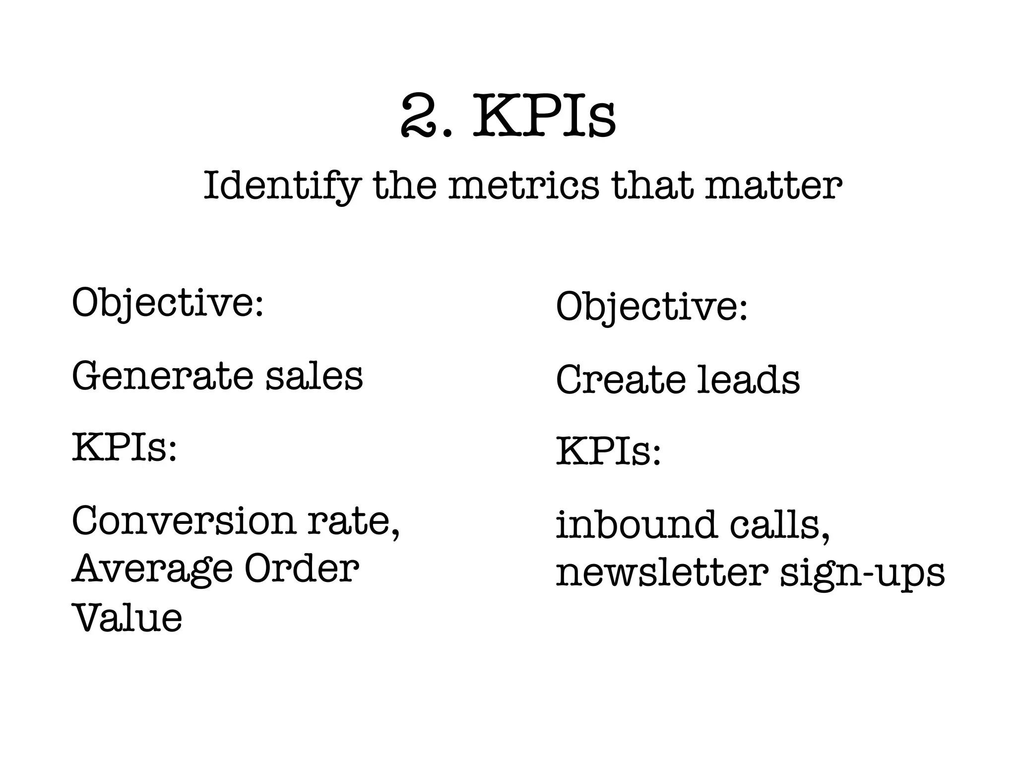 2. KPIs
        Identify the metrics that matter

Objective:               Objective:
Generate sales           Create leads
KPIs:                    KPIs:
Conversion rate,         inbound calls,
Average Order            newsletter sign-ups
Value
 