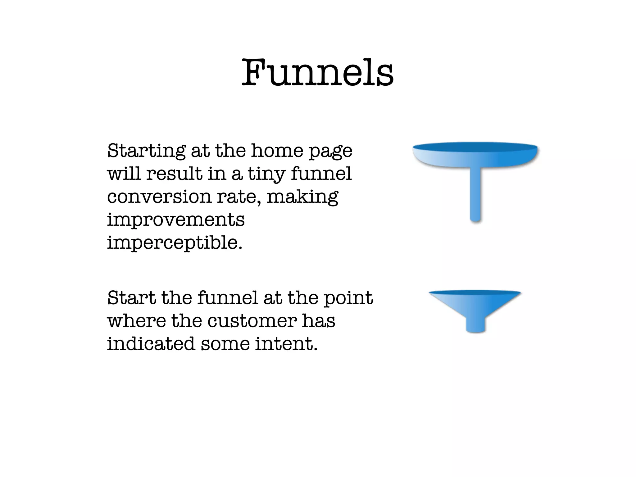 Funnels
 	Starting at the home page
  will result in a tiny funnel
  conversion rate, making
  improvements
  imperceptible.

	 Start the funnel at the point
  where the customer has
  indicated some intent.
  	
 