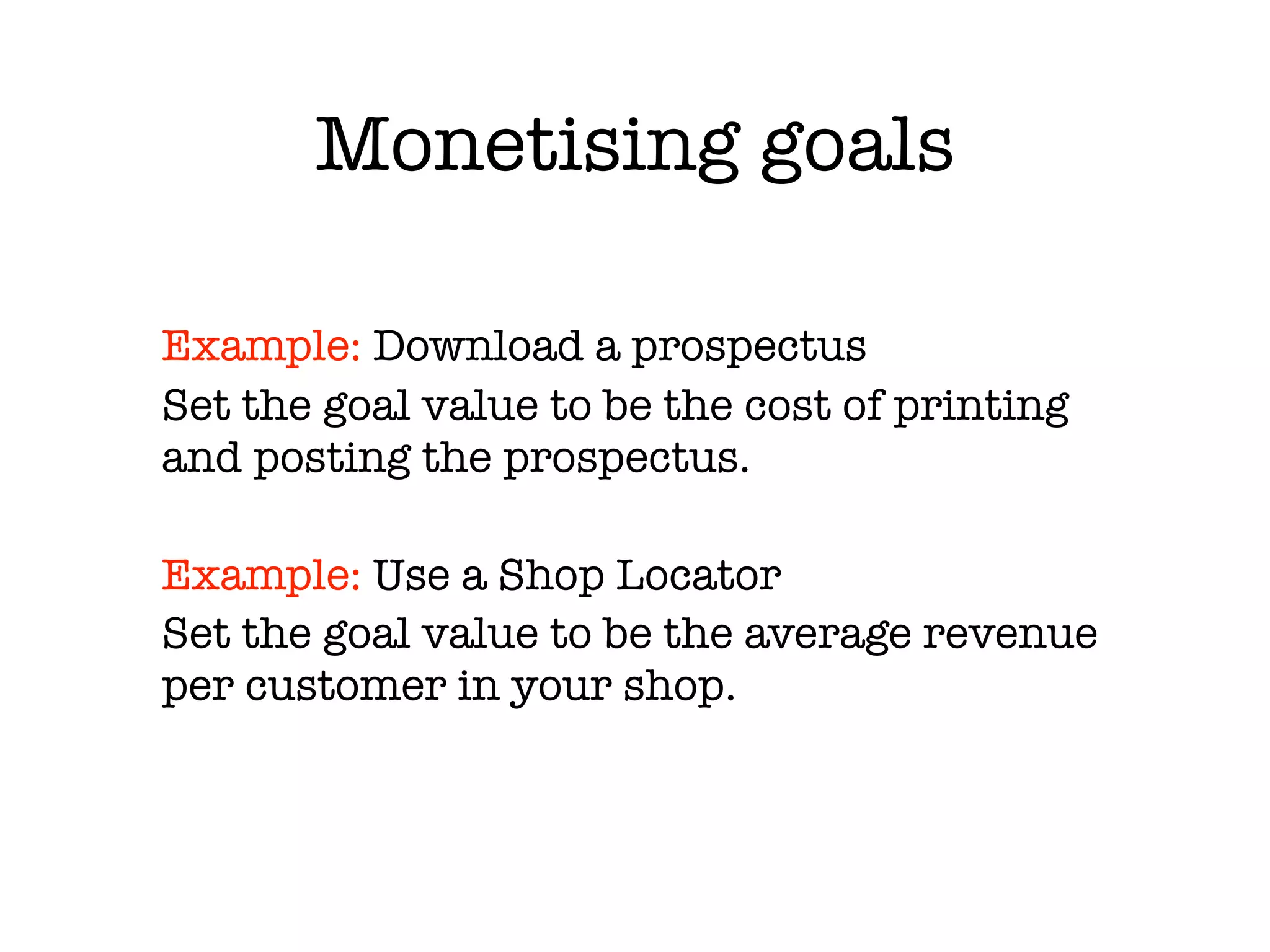 Monetising goals

Example: Download a prospectus
Set the goal value to be the cost of printing
and posting the prospectus.

Example: Use a Shop Locator
Set the goal value to be the average revenue
per customer in your shop.
 