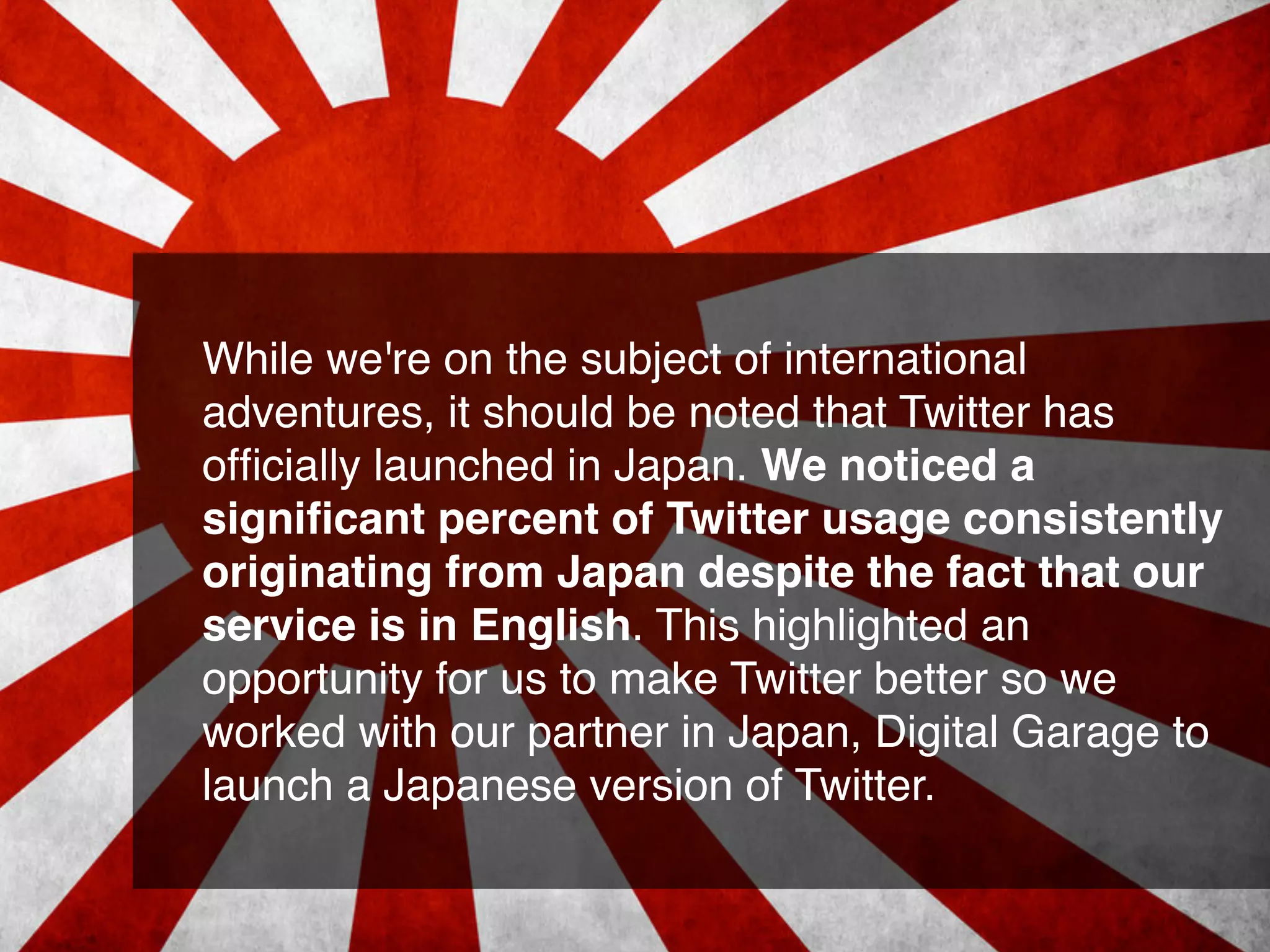 While we're on the subject of international
adventures, it should be noted that Twitter has
ofﬁcially launched in Japan. We noticed a
signiﬁcant percent of Twitter usage consistently
originating from Japan despite the fact that our
service is in English. This highlighted an
opportunity for us to make Twitter better so we
worked with our partner in Japan, Digital Garage to
launch a Japanese version of Twitter.
 
