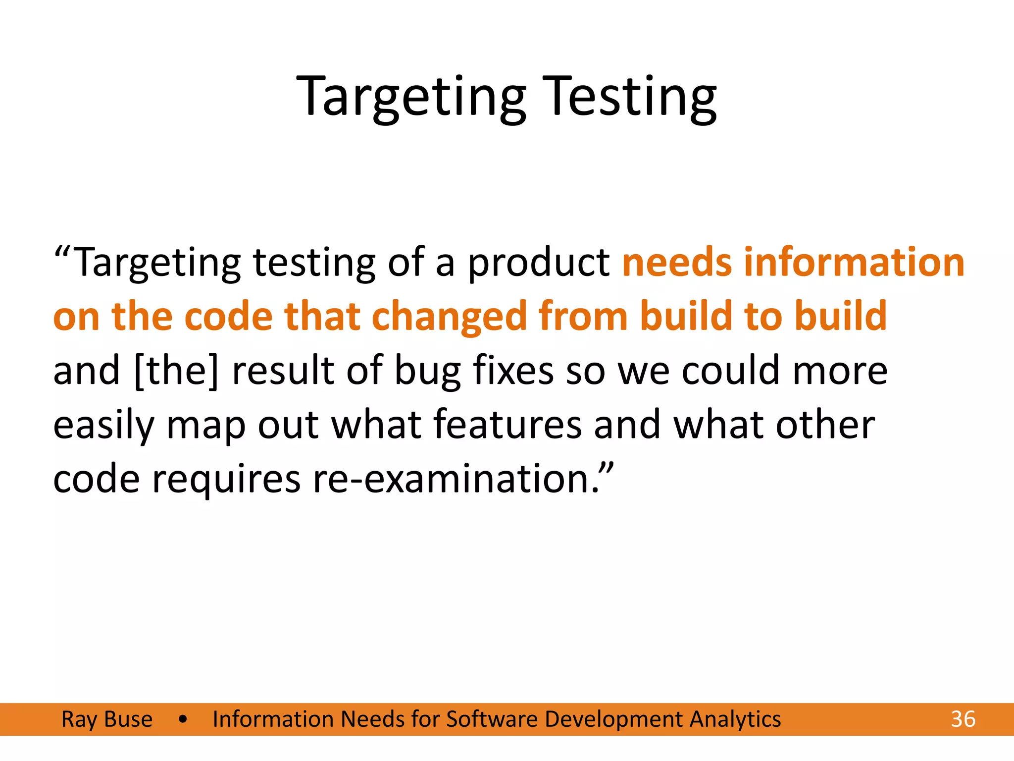 Targeting Testing

“Targeting testing of a product needs information
on the code that changed from build to build
and [the] result of bug fixes so we could more
easily map out what features and what other
code requires re-examination.”




Ray Buse • Information Needs for Software Development Analytics
6/20/2012                                                         3636
 