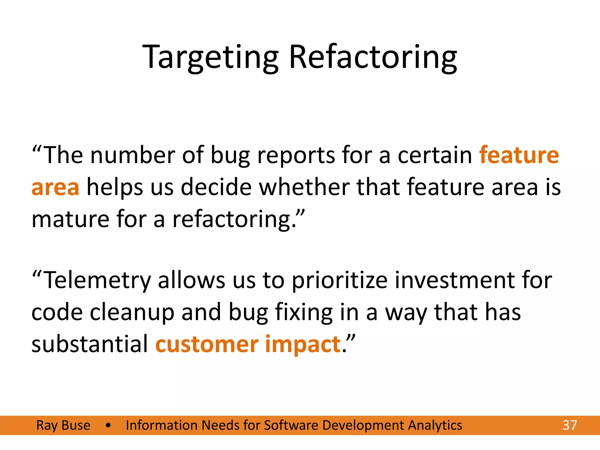 Targeting Refactoring

“The number of bug reports for a certain feature
area helps us decide whether that feature area is
mature for a refactoring.”

“Telemetry allows us to prioritize investment for
code cleanup and bug fixing in a way that has
substantial customer impact.”

Ray Buse • Information Needs for Software Development Analytics
6/20/2012                                                         3737
 