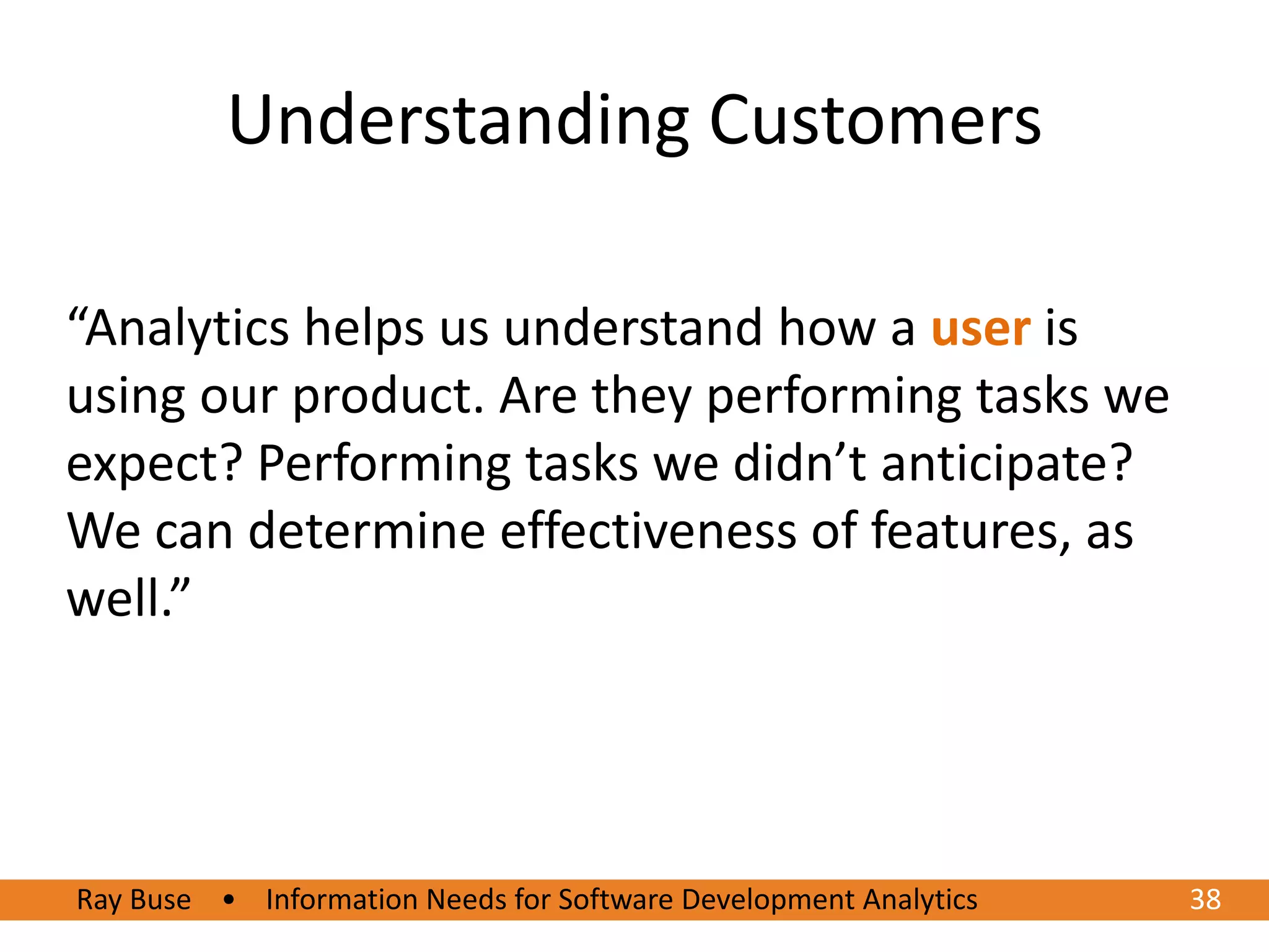 Understanding Customers

“Analytics helps us understand how a user is
using our product. Are they performing tasks we
expect? Performing tasks we didn’t anticipate?
We can determine effectiveness of features, as
well.”




Ray Buse • Information Needs for Software Development Analytics
6/20/2012                                                         3838
 
