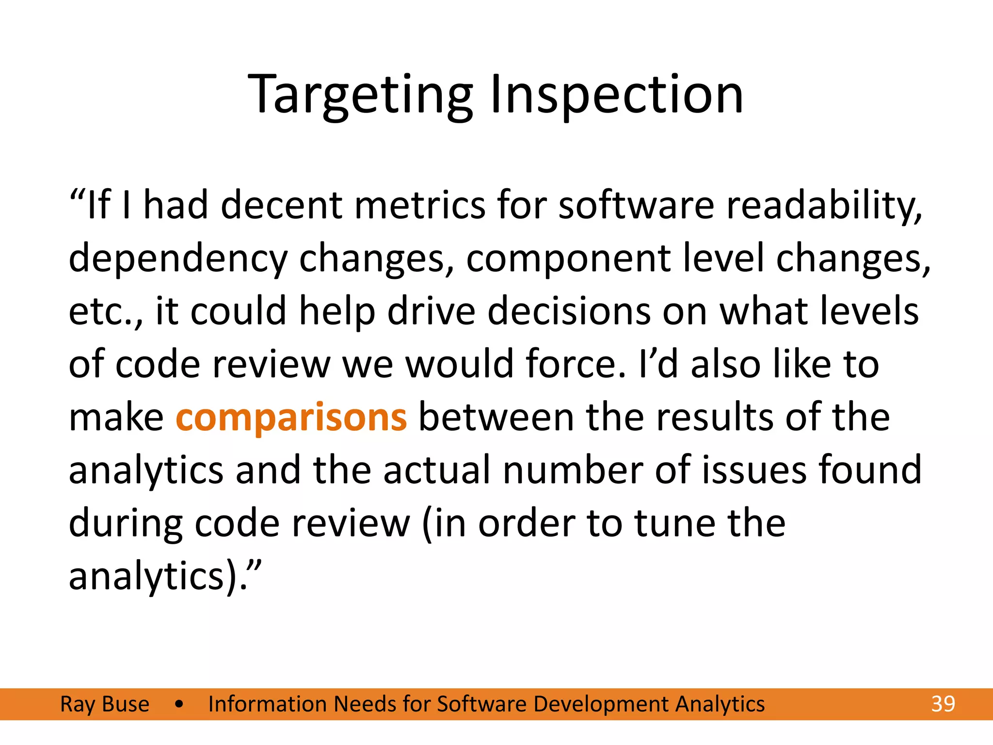 Targeting Inspection
“If I had decent metrics for software readability,
dependency changes, component level changes,
etc., it could help drive decisions on what levels
of code review we would force. I’d also like to
make comparisons between the results of the
analytics and the actual number of issues found
during code review (in order to tune the
analytics).”

Ray Buse • Information Needs for Software Development Analytics
6/20/2012                                                         3939
 
