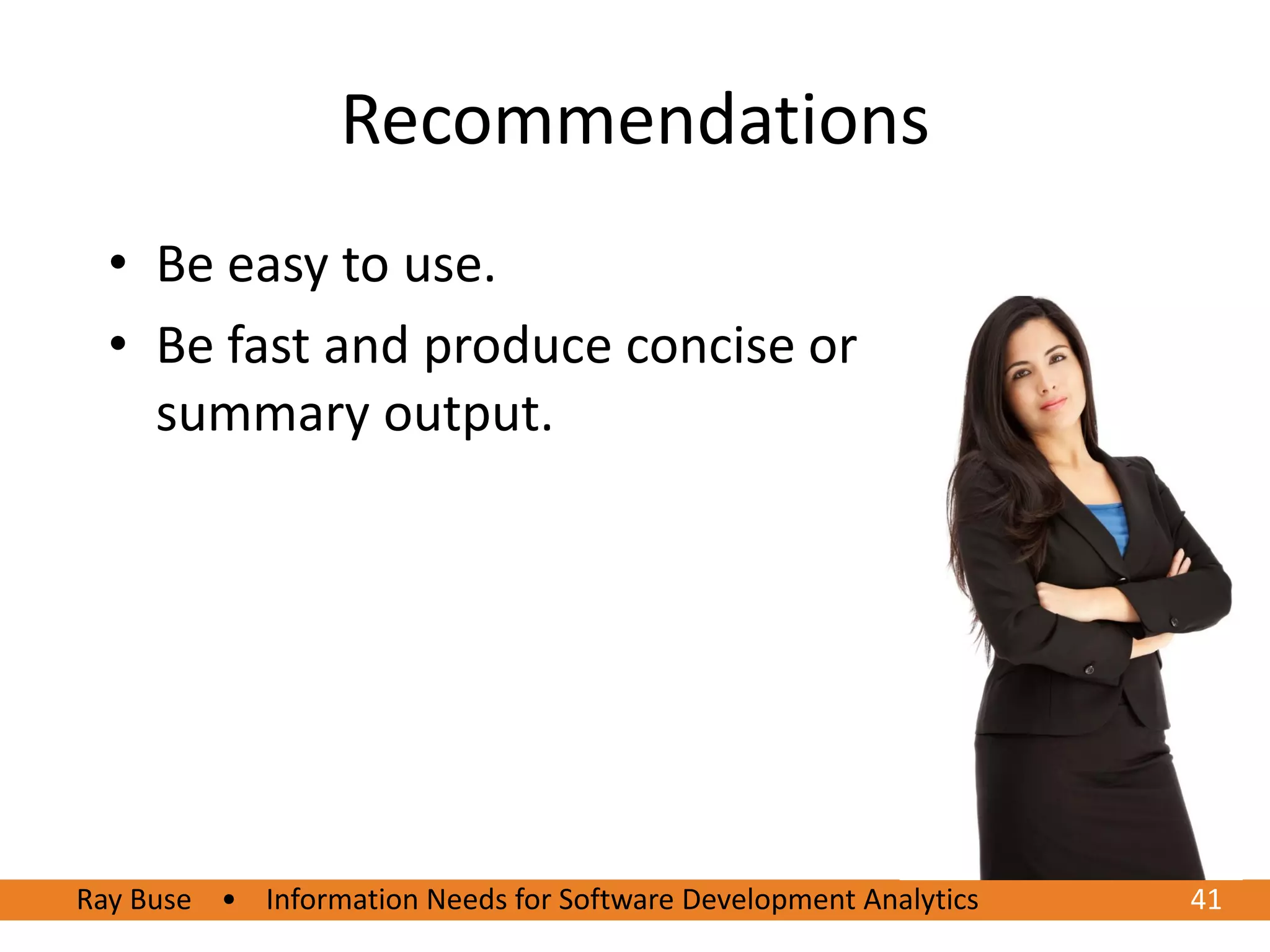 Recommendations
  • Be easy to use.
  • Be fast and produce concise or
    summary output.




Ray Buse • Information Needs for Software Development Analytics   41
 