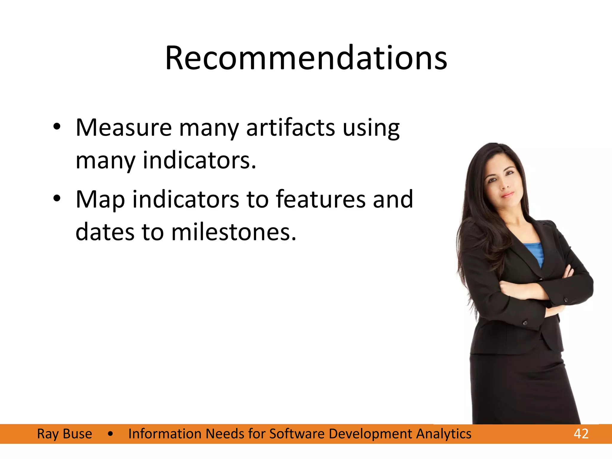 Recommendations
  • Measure many artifacts using
    many indicators.
  • Map indicators to features and
    dates to milestones.




Ray Buse • Information Needs for Software Development Analytics   42
 