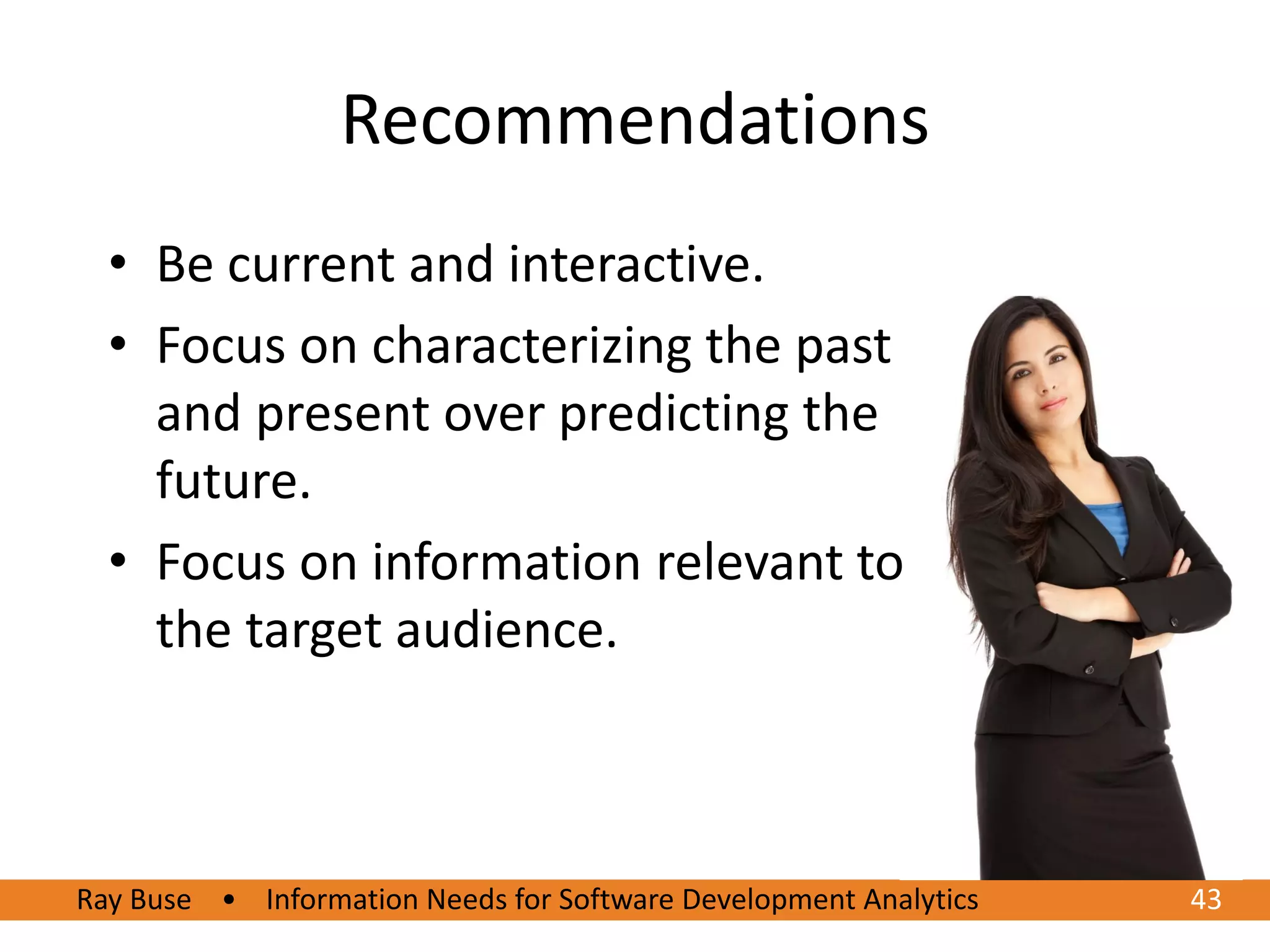 Recommendations
  • Be current and interactive.
  • Focus on characterizing the past
    and present over predicting the
    future.
  • Focus on information relevant to
    the target audience.



Ray Buse • Information Needs for Software Development Analytics   43
 