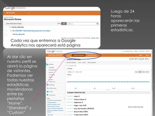 Luego de 24
                                        horas
                                        aparecerán las
                                        primeras
                                        estadísticas.

  Cada vez que entremos a Google
  Analytics nos aparecerá está página

Al dar clic en
nuestro perfil se
abrirá la página
de visitantes.
Podremos ver
todas nuestras
estadísticas
moviéndonos
entre las
pestañas
“Home”,
“Standard” y
“Custom”
 