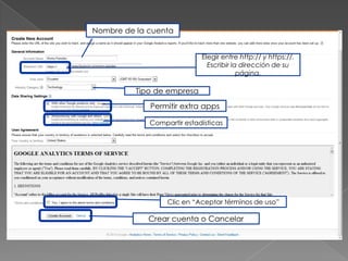 Nombre de la cuenta


                            Elegir entre http:// y https://.
                              Escribir la dirección de su
                                         página.

          Tipo de empresa
             Permitir extra apps

             Compartir estadísticas




                  Clic en “Aceptar términos de uso”

             Crear cuenta o Cancelar
 