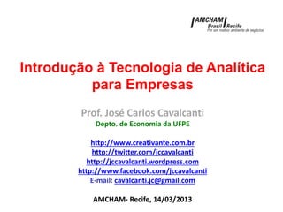 Introdução à Tecnologia de Analítica
para Empresas
Prof. José Carlos Cavalcanti
Depto. de Economia da UFPE
http://www.creativante.com.br
http://twitter.com/jccavalcanti
http://jccavalcanti.wordpress.com
http://www.facebook.com/jccavalcanti
E-mail: cavalcanti.jc@gmail.com
AMCHAM- Recife, 14/03/2013
 