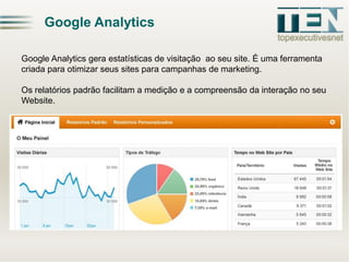 Google Analytics
Google Analytics gera estatísticas de visitação ao seu site. É uma ferramenta
criada para otimizar seus sites para campanhas de marketing.

Os relatórios padrão facilitam a medição e a compreensão da interação no seu
Website.

 