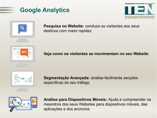 Google Analytics
Pesquisa no Website: conduza os visitantes aos seus
destinos com maior rapidez

Veja como os visitantes se movimentam no seu Website

Segmentação Avançada: analise facilmente secções
específicas do seu tráfego

Análise para Dispositivos Móveis: Ajuda a compreender os
meandros dos seus Websites para dispositivos móveis, das
aplicações e dos anúncios

 