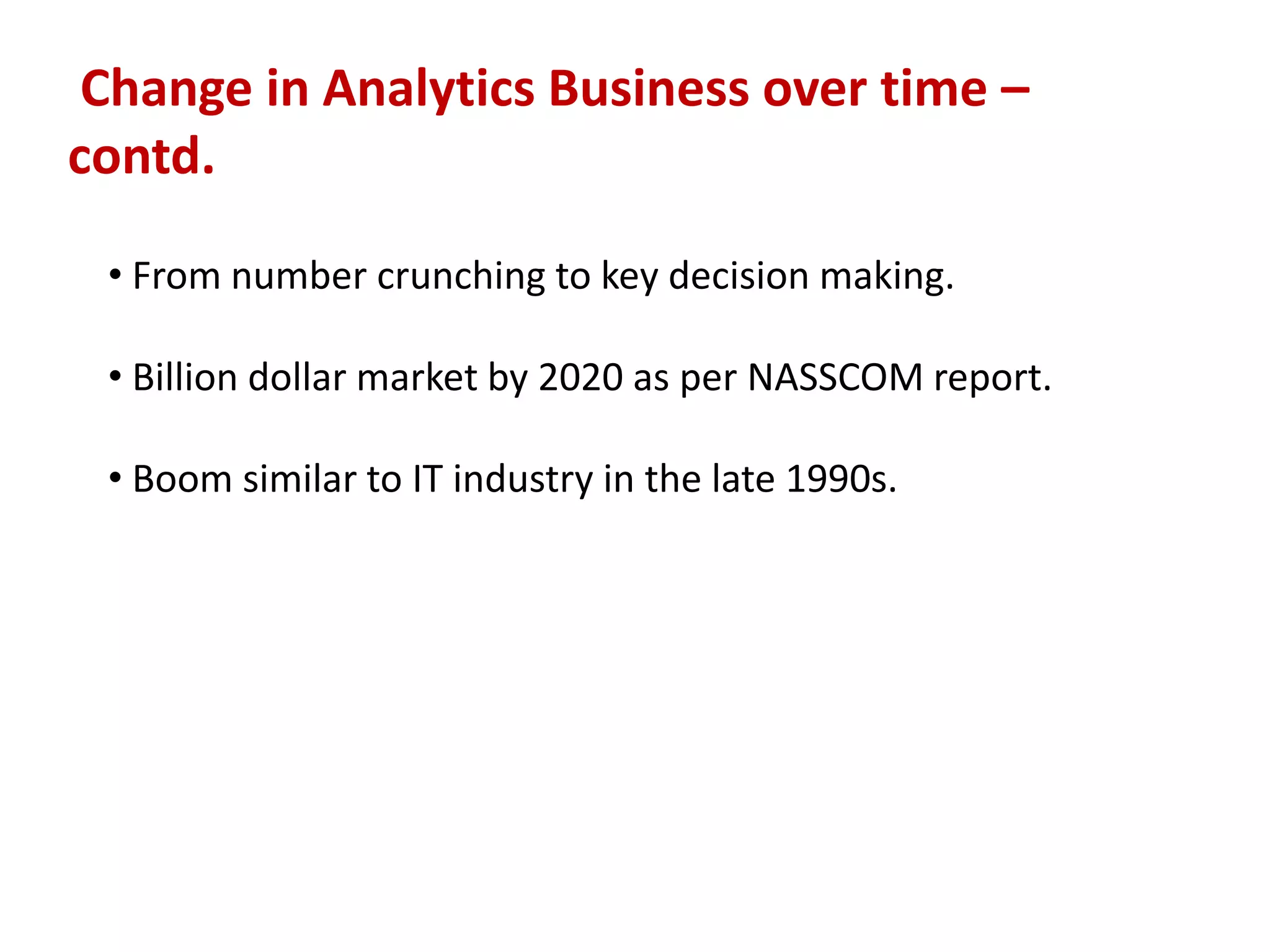 Change in Analytics Business over time –
contd.
• From number crunching to key decision making.
• Billion dollar market by 2020 as per NASSCOM report.
• Boom similar to IT industry in the late 1990s.
 
