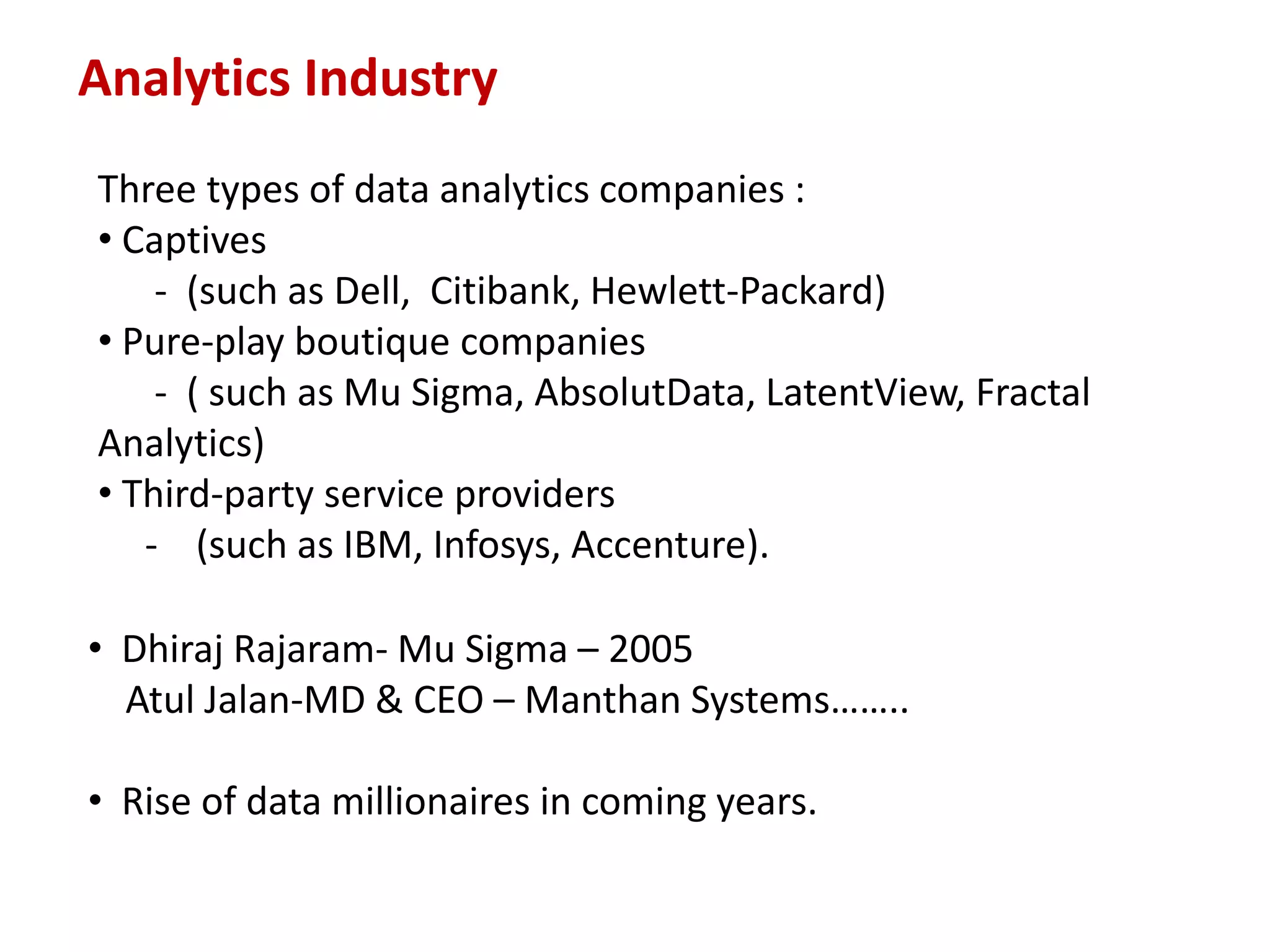 Analytics Industry
Three types of data analytics companies :
• Captives
- (such as Dell, Citibank, Hewlett-Packard)
• Pure-play boutique companies
- ( such as Mu Sigma, AbsolutData, LatentView, Fractal
Analytics)
• Third-party service providers
- (such as IBM, Infosys, Accenture).
• Dhiraj Rajaram- Mu Sigma – 2005
Atul Jalan-MD & CEO – Manthan Systems……..
• Rise of data millionaires in coming years.
 