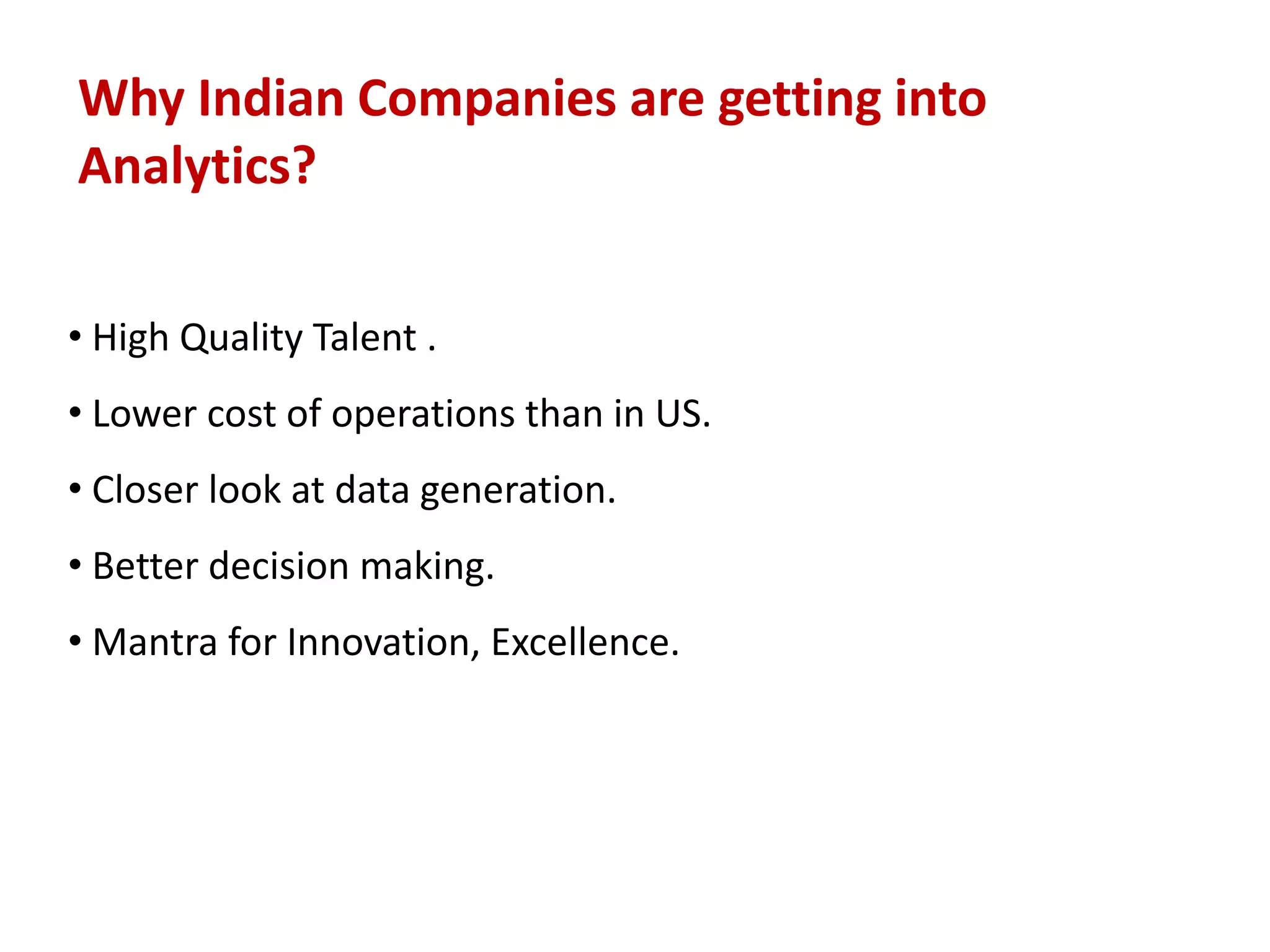 Why Indian Companies are getting into
Analytics?
• High Quality Talent .
• Lower cost of operations than in US.
• Closer look at data generation.
• Better decision making.
• Mantra for Innovation, Excellence.
 