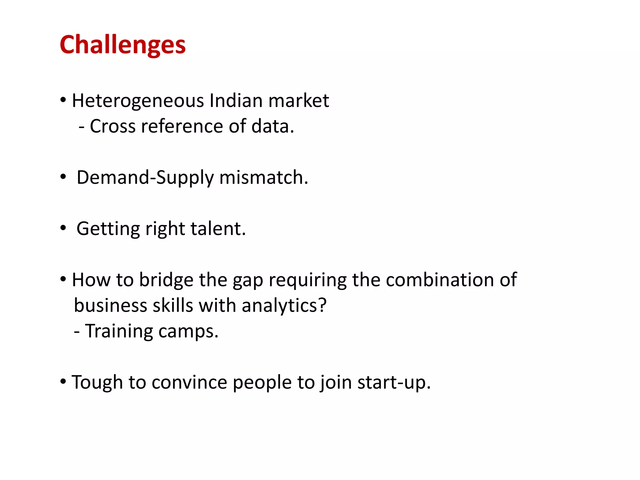 Challenges
• Heterogeneous Indian market
- Cross reference of data.
• Demand-Supply mismatch.
• Getting right talent.
• How to bridge the gap requiring the combination of
business skills with analytics?
- Training camps.
• Tough to convince people to join start-up.
 
