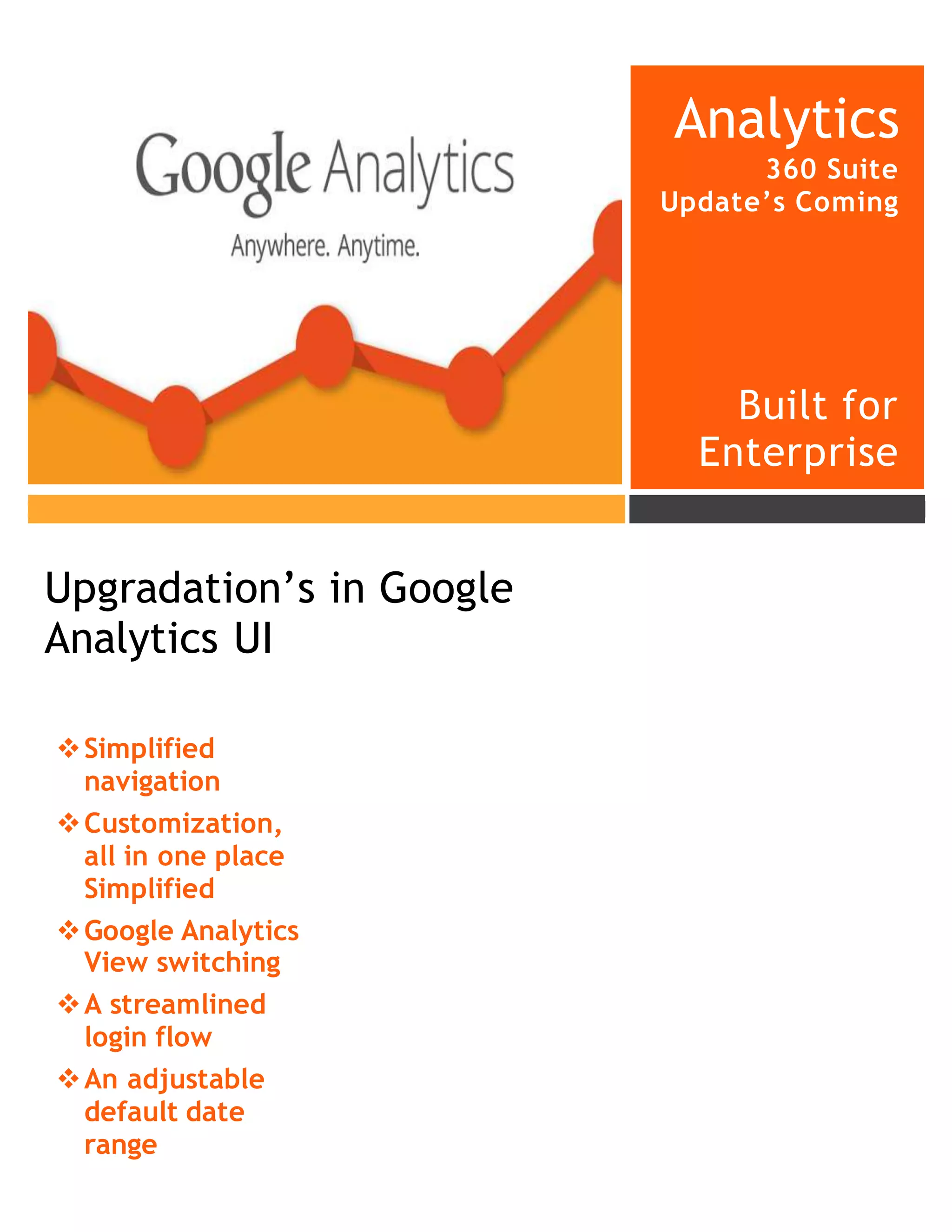 Analytics
360 Suite
Update’s Coming
Built for
Enterprise
Simplified
navigation
Customization,
all in one place
Simplified
Google Analytics
View switching
A streamlined
login flow
An adjustable
default date
range
Upgradation’s in Google
Analytics UI
 