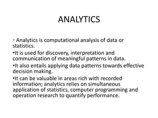 ANALYTICS
• Analytics is computational analysis of data or
statistics.
•It is used for discovery, interpretation and
communication of meaningful patterns in data.
•It also entails applying data patterns towards effective
decision making.
•It can be valuable in areas rich with recorded
information; analytics relies on simultaneous
application of statistics, computer programming and
operation research to quantify performance.
 